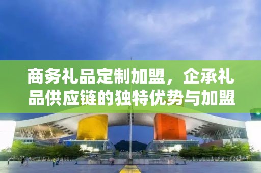 商务礼品定制加盟，企承礼品供应链的独特优势与加盟前景